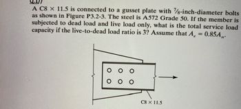 A C8 x 11.5 is connected to a gusset plate with 7/8-inch-diameter bolts
as shown in Figure P3.2-3. The steel is A572 Grade 50. If the member is
subjected to dead load and live load only, what is the total service load
capacity if the live-to-dead load ratio is 3? Assume that A = 0.85A,,.
C8 × 11.5