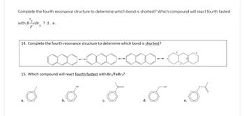 Complete the fourth resonance structure to determine which bond is shortest? Which compound will react fourth fastest
with B-eBr ? d. e.
F
14. Complete the fourth resonance structure to determine which bond is shortest?
15. Which compound will react fourth fastest with Br₂/FeBr3?
a.
b.
d.
-OH
b
d