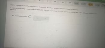 The monthly payment is $
$I
X
48
S
49
50
51
Use the monthly payment formula to answer the question. Round your answer to two decimal places, if necessary.
A supermarket building was purchased for $295,000. The down payment was 12%. The balance was financed at 6.12% for 25 years. Find the monthly
payment.
= 52
53
-54
- 55
Rachel
Ph
E
56