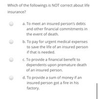 Which of the followings is NOT correct about life
insurance?
a. To meet an insured person's debts
and other financial commitments in
the event of death.
b. To pay for urgent medical expenses
to save the life of an insured person
if that is needed.
c. To provide a financial benefit to
dependents upon premature death
of an insured person.
d. To provide a sum of money if an
insured person got a fire in his
factory.
