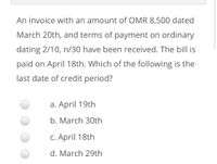 An invoice with an amount of OMR 8,500 dated
March 20th, and terms of payment on ordinary
dating 2/10, n/30 have been received. The bill is
paid on April 18th. Which of the following is the
last date of credit period?
a. April 19th
b. March 30th
C. April 18th
d. March 29th
