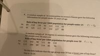 4. A random sample of 16 communities in western Kansas gave the following
information for people under 25 years of age.
Rate of hay fever per 1000 population for people under 25
n =16
96
89
118
130
92
123
112
93
125
95
125
117
97
122
127
88
A random sample of 14 regions in western Kansas gave the following information
for people over 50 years old.
Rate of hay fever per 1000 population for people over 50 n=14
93
112
102
98
111
88
110
79
115
100
89
114
85
96
Do the data indicate that the age group over 50 has a lower rate of hay fever?
Use a = 0.10.
