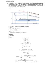 Sample problems:
1. A liquid (sp gr 2.0) is flowing in a 50 mm diameter pipe. The total energy at a given
point is found to be 75 J/kg. The elevation of the pipe above the datum line is 3 m,
and the pressure in the pipe is 65.5 kPa. Compute the velocity of flow and the
horsepower in the stream at that point.
Given:
EGL = energy gradient line
V2
2g
HGL hydraulic gradient line
E
50 mm ø pipe
Q
• point
Datum line
E = 75 J/kg = 75 N.m/kg (1kg/9.81N) = 7.645 m
Z = 3 m
p = 65.5 KPa = 65.5 KN/m²
D = 50 mm = 0.050 m
Sp. Gr. = 2.0
w = 2 (9810) = 19620 N/m3 = 19.62 KN/m³
%3D
Required:
V and WHP
Solution:
V2
+
E =
2g
+ Z
V2
65.5
+
19.62
7.645 =
+3
2g
V2
= 7.645 – 6.338
2g
V = V(2g)(1.307) = 5.064m/s
wQH
WHP =
746
WAVE
19620 (4) D?(5.064)(7.645)
WHP =
746
746
2
50
19620 (4) To00) (5.064)(7.645)
1000.
WHP =
1.999hp
%D
746
