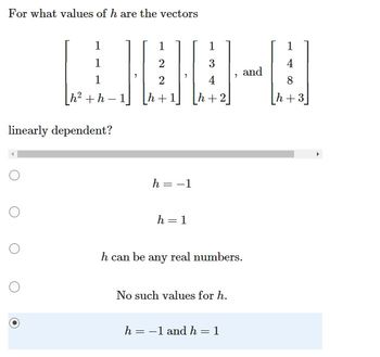 **Question:**

For what values of \( h \) are the vectors

\[
\begin{bmatrix}
1 \\
1 \\
1 \\
h^2 + h - 1
\end{bmatrix}, 
\begin{bmatrix}
1 \\
2 \\
2 \\
h + 1
\end{bmatrix}, 
\begin{bmatrix}
1 \\
3 \\
4 \\
h + 2
\end{bmatrix}, \, \text{and} \,
\begin{bmatrix}
1 \\
4 \\
8 \\
h + 3
\end{bmatrix}
\]

linearly dependent?

**Options:**

- \( h = -1 \)
- \( h = 1 \)
- \( h \) can be any real number.
- No such values for \( h \).
- \( h = -1 \) and \( h = 1 \)

**Answer:**

\[
\boxed{h = -1 \, \text{and} \, h = 1}
\]