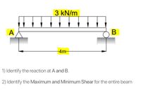 3 kN/m
A
В
-4m
1) Identify the reaction at A and B.
2) Identify the Maximum and Minimum Shear for the entire beam
