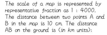 The scale of a map is represented by
representative fraction as 1: 4000.
The distance between two points A and
B in the map is 10 cm. The distance
AB on the ground is (in km units):