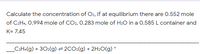 Calculate the concentration of O2, if at equilibrium there are 0.552 mole
of C2H4, 0.994 mole of CO2, 0.283 mole of H:O in a 0.585 L container and
K= 7.45
_C:H«(g) + 30:(g) = 2CO:(g) + 2H20(g) *
