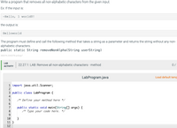 Write a program that removes all non-alphabetic characters from the given input.
Ex: If the input is:
-Hello, 1 world$!
the output is:
Helloworld
The program must define and call the following method that takes a string as a parameter and returns the string without any non-
alphabetic characters.
public static String removeNonAlpha(String userString)
365076.2342078.qx3zqy7
LAB
22.27.1: LAB: Remove all non-alphabetic characters - method
0/
АCTIVITY
LabProgram.java
Load default temp
1 import java.util.Scanner;
2
3 public class LabProgram {
4
5
/* Define your method here */
6.
public static void main(String[] args) {
/* Type your code here. */
7
8
9.
}
11 }
10
12
