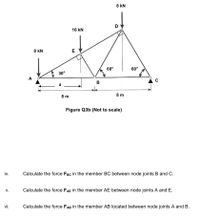 iv.
V.
vi.
A
8 kN
30°
a
16 kN
E
60°
8 kN
D
60°
C
B
8 m
8 m
Figure Q3b (Not to scale)
Calculate the force FBC in the member BC between node joints B and C.
Calculate the force FAE in the member AE between node joints A and E.
Calculate the force FAB in the member AB located between node joints A and B.