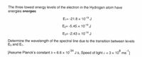 The three lowest energy levels of the electron in the Hydrogen atom have
energies energies
E₁= -21.8 x 10-19 J
E₂= -5.45 × 10-1⁹ J
E3= -2.43 × 10-1⁹ J
Determine the wavelength of the spectral line due to the transition between levels
E3 and E₁.
[Assume Planck's constant h = 6.6 × 10-³4 Js, Speed of light c = 3 × 10³ ms ¹]