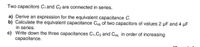 Two capacitors C, and C₂ are connected in series.
a) Derive an expression for the equivalent capacitance C.
b) Calculate the equivalent capacitance Ceq of two capacitors of values 2 µF and 4 μF
in series.
c) Write down the three capacitances C₁,C2 and Ceq in order of increasing
capacitance.