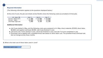 !
Required information
[The following information applies to the questions displayed below.]
At the end of June, the job cost sheets at Ace Roofers show the following costs accumulated on three jobs.
Job 7
$ 28,000
23,000
11,500
At June 30
Direct materials
Direct labor
Overhead applied
Additional Information
Job 5
$ 17,000
10,000
5,000
Job 6
$ 34,000
16, 200
8,100
a. Job 5 was started in May, and the following costs were assigned to it in May: direct materials, $7,000; direct labor,
$2,800; and applied overhead, $1,900. Job 5 was finished in June.
Direct labor used in June
b. Job 6 and Job 7 were started in June; Job 6 was finished in June, and Job 7 is to be completed in July.
c. Overhead cost is applied with a predetermined rate based on direct labor cost. The predetermined overhead rate
did not change across these months.
2. What is the total cost of direct labor used in June?