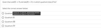 Given that cot(0) > 0 and sin(0) < 0, in which quadrant does lie?
Select the correct answer below:
Actions for 'T1-HW-20 - Relationships between
O Quadrant Quadrants and Signs of Trig Functions'
O Quadrant II
O Quadrant III
Quadrant IV