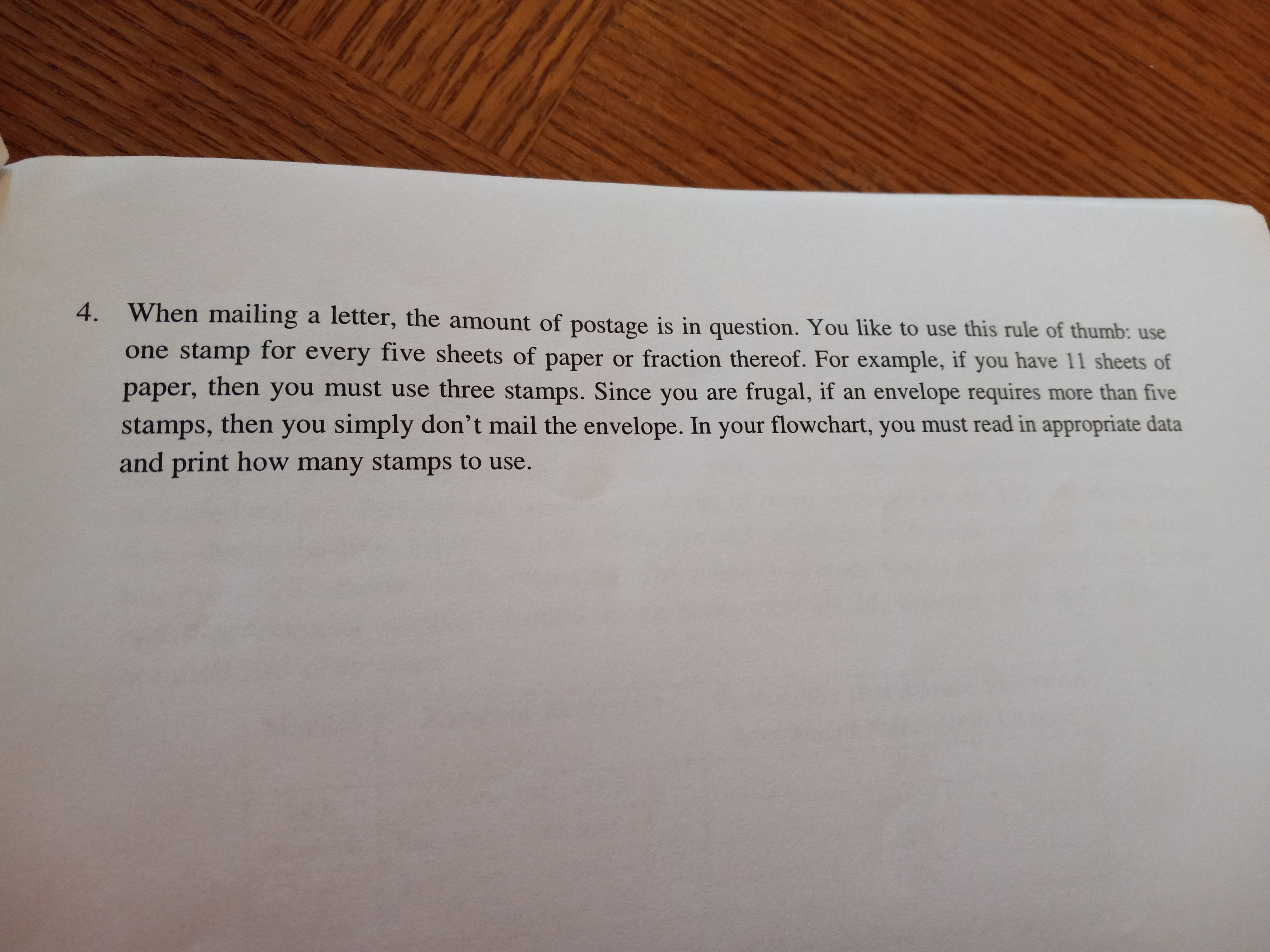 When mailing a letter, the amount of postage is in question. You like to use this rule of thumb: use
one stamp for every five sheets of paper or fraction thereof. For example, if you have 11 sheets of
paper, then you must use three stamps. Since you are frugal, if an envelope requires more than five
stamps, then you simply don't mail the envelope. In your flowchart, you must read in appropriate data
and print how many stamps to use.
