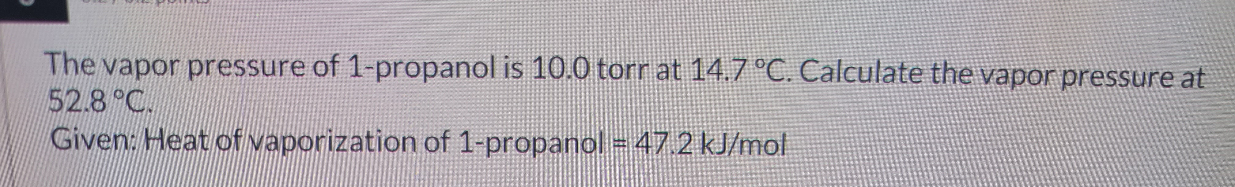 The vapor pressure of 1-propanol is 10.0 torr at 14.7 °C. Calculate the vapor pressure at
52.8 °C.
Given: Heat of vaporization of 1-propanol = 47.2 kJ/mol