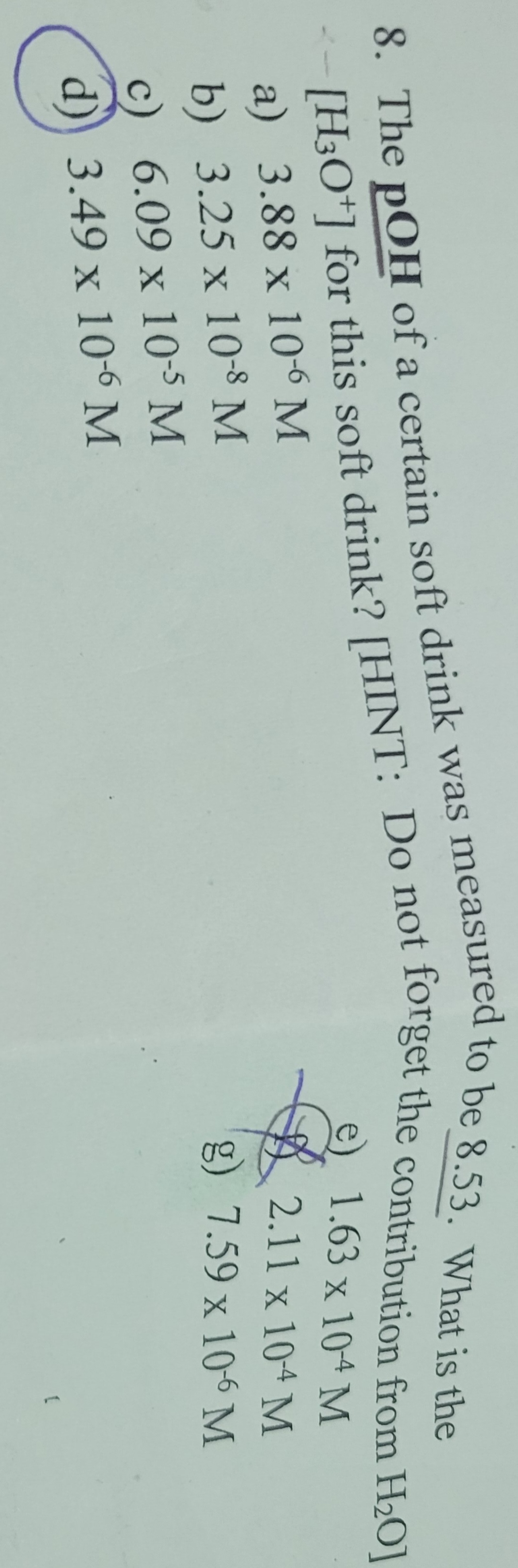 8. The pOH of a certain soft drink was measured
to be 8.53. What is the
[H3O+] for this soft drink? [HINT: Do not forget the contribution from H₂O]
a) 3.88 x 106 M
b) 3.25 x 10-8 M
1.63 x 10-4 M
2.11 x 10-4 M
g) 7.59 x 10-6 M
c) 6.09 x 10-5 M
d) 3.49 x 10-6 M
[