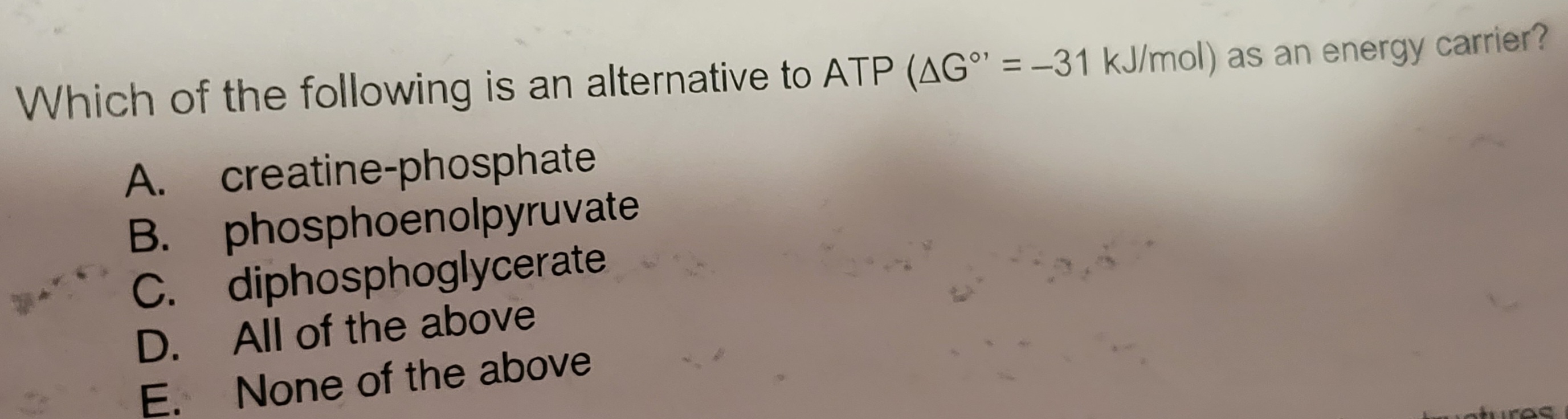 **Question:**

Which of the following is an alternative to ATP (ΔG° = –31 kJ/mol) as an energy carrier?

A. creatine-phosphate  
B. phosphoenolpyruvate  
C. diphosphoglycerate  
D. All of the above  
E. None of the above  

**Explanation:**

The question is asking about molecules that can serve as alternative energy carriers to ATP, based on their standard free energy of hydrolysis. Options include specific phosphate compounds known for their high-energy phosphate bonds.