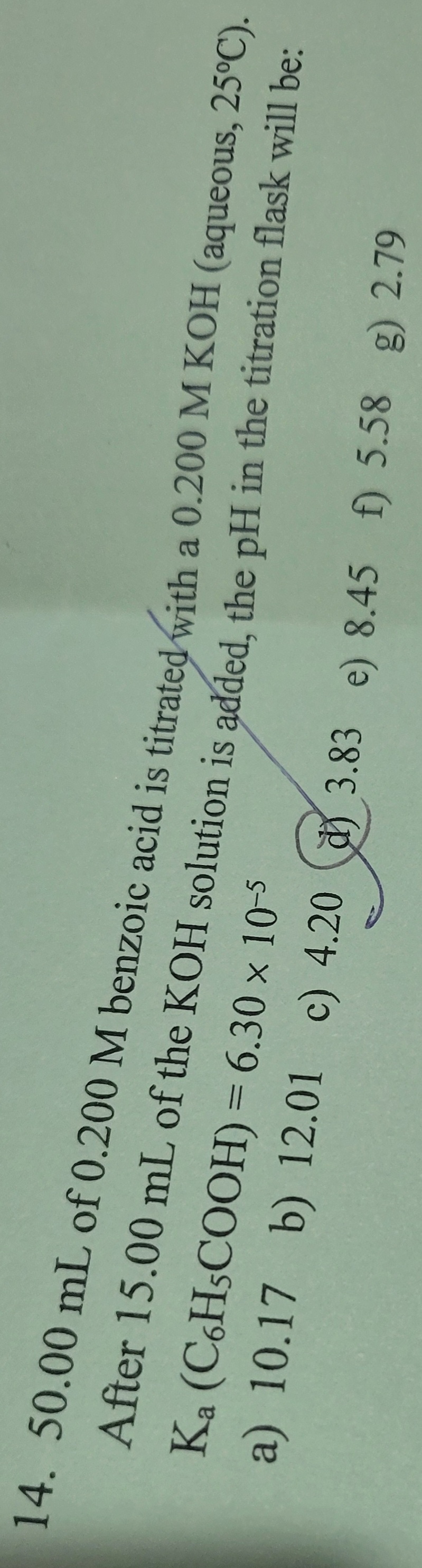 14. 50.00 mL of 0.200 M benzoic acid is titrated with a 0.200 M KOH (aqueous, 25°C).
After 15.00 mL of the KOH solution is added, the pH in the titration flask will be:
Ka
(C6H5COOH) = 6.30 × 10-5
a) 10.17 b) 12.01 c) 4.20 3.83 e) 8.45 f) 5.58 g) 2.79