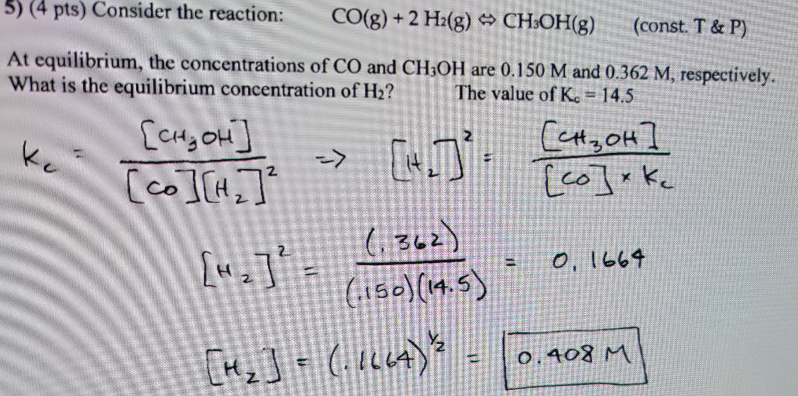 5) (4 pts) Consider the reaction:
CO(g) + 2 H₂(g) + CH³OH(g)
(const. T & P)
At equilibrium, the concentrations of CO and CH3OH are 0.150 M and 0.362 M, respectively.
What is the equilibrium concentration of H₂?
The value of Kc = 14.5
Кс
[it
(362)
(1150) (14.5)
[CH₂OH]
(co ICH
2
=>
["₁₂] ² =
[H₂] = (-1664) 2
Сензон]
[co] xkc
Кс
0, 1664
0.408 M