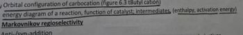 Orbital configuration of carbocation (figure 6.3 tButyl cation)
energy diagram of a reaction, function of catalyst; intermediates, (enthalpy, activation energy)
Markovnikov regioselectivity
Anti-/syn-addition