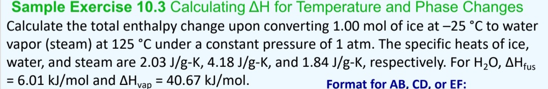 Sample Exercise 10.3 Calculating AH for Temperature and Phase Changes
Calculate the total enthalpy change upon converting 1.00 mol of ice at -25 °C to water
vapor (steam) at 125 °C under a constant pressure of 1 atm. The specific heats of ice,
water, and steam are 2.03 J/g-K, 4.18 J/g-K, and 1.84 J/g-K, respectively. For H₂O, AHfus
= 6.01 kJ/mol and Ahvap
40.67 kJ/mol.
Format for AB, CD, or EF:
=