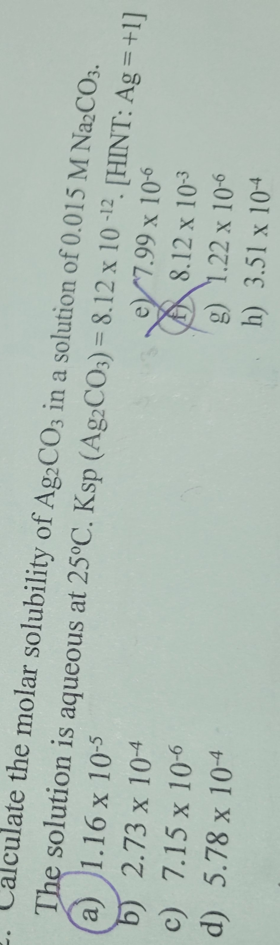 Calculate the molar solubility of Ag2CO3 in a solution of 0.015 M Na2CO3.
The solution is aqueous at 25°C. Ksp (Ag2CO3)=8.12 x 10-12 [HINT: Ag=+1]
a) 1.16 x 10-5
b) 2.73 x 10-4
c) 7.15 x 10-6
d) 5.78 x 10-4
e7.99 x 10-6
8.12 x 10-3
g) 1.22 x 10-6
h) 3.51 x 104