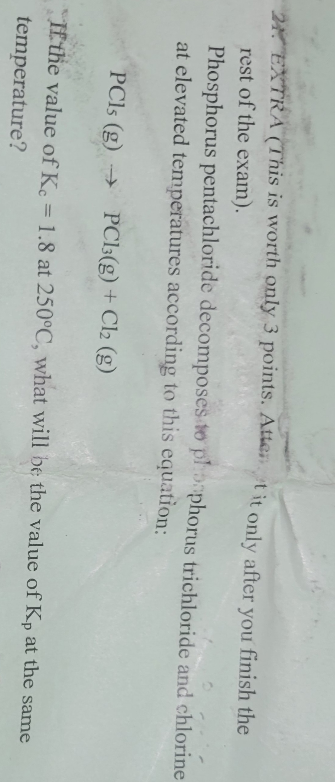 24. EXTRA (This is worth only 3 points. Attent it only after you finish the
rest of the exam).
Phosphorus pentachloride decomposes to phosphorus trichloride and chlorine
at elevated temperatures according to this equation:
PCls (g) → PC13(g) + Cl2 (g)
If the value of Kc = 1.8 at 250°C, what will be the value of Kp at the same
temperature?