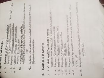 A.
B.
C.
D.
✩ E.
F.
B.
C.
thesis of Aldehydes:
Oxidation of 1° alcohol to an aldehyde
Reagents: (i) Pyridinium chlorochromate (PCC)- Shop
Reagents: (ii) Dess-Martin Periodinane; CH₂Cl₂
Ozonolysis of Alkenes to aldehydes/ketones
Reagents: 03; then Zn, H3O+
Partial Reduction of Esters to an aldehyde
Paral
Reagents: Diisobutyl aluminum hydride (DIBAH) in toluene, -78 °C, then
+
ра
H3O*
Reduction of Acid chloride to an aldehyde (Rosenmund Reduction)
Reagents: H₂ Pd, BaSO4
II. Synthesis of Ketones
A. Oxidation of 2º alcohol to a ketone
Reagents: Jones Reagent (CrO3 in aquous H₂SO4; acetone)
Reagents: Pyridinium chlorochromate (PCC)
Reagents: Dess-Martin Periodinane: CH₂Cl₂
Reagents: K₂Cr₂O7 in aquous H₂SO4
Reagnets: KMnO4, heat
Reagents: Ozonolysis of Alkenes to aldehydes/ketones
G. Reagents: Oxymercuration of terminal and internal alkynes; HgSO4,
H₂SO4, H₂O
H. Reagents: Friedel-Crafts Acylation (Electrohilic Aromatic Substitution);
RC(O)CI, AICI 3