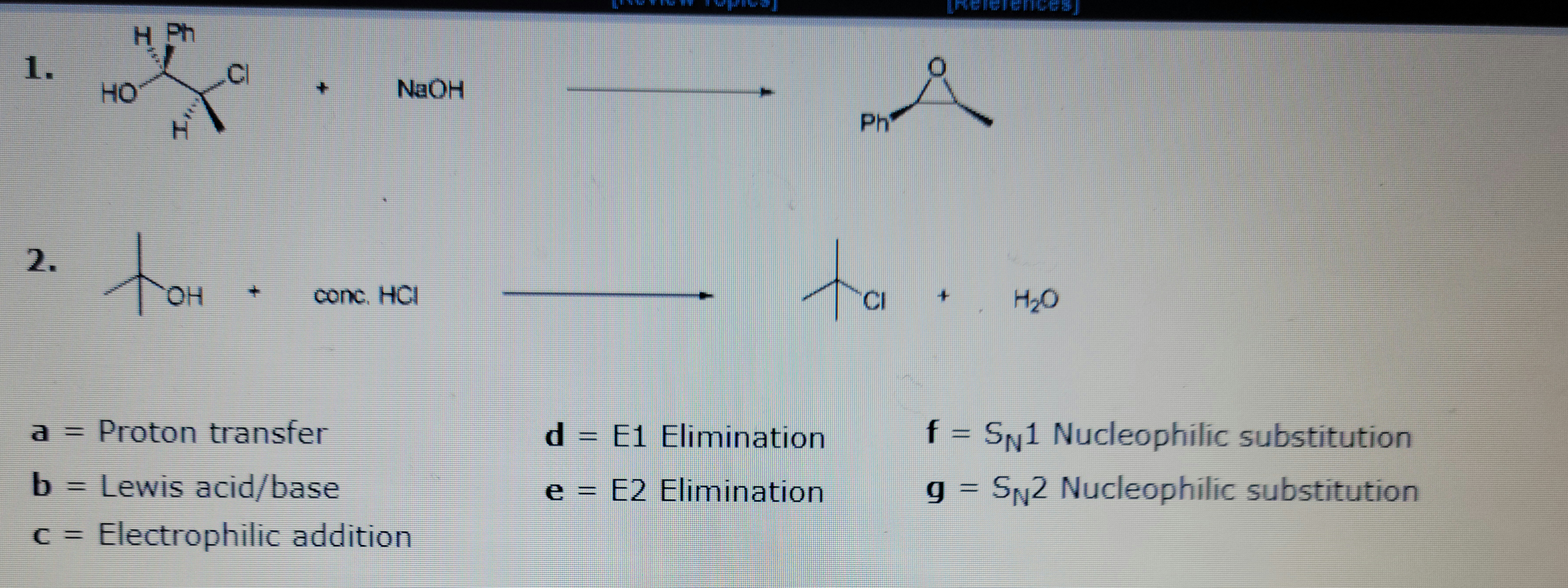 1.
2.
HO
11
OH
+
NaOH
conc. HCI
a = Proton transfer
b
Lewis acid/base
c = Electrophilic addition
d = E1
e = E2
Å
Elimination
Elimination
Ph
ta.
H₂O
f = SN1 Nucleophilic substitution
g = S₁2 Nucleophilic substitution