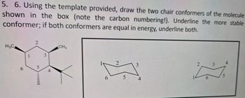 5. 6. Using the template provided, draw the two chair conformers of the molecule
shown in the box (note the carbon numbering!). Underline the more stable
conformer; if both conformers are equal in energy, underline both.
H3C
6
5
3
4
CH3
2
6
5
4
3
4
5