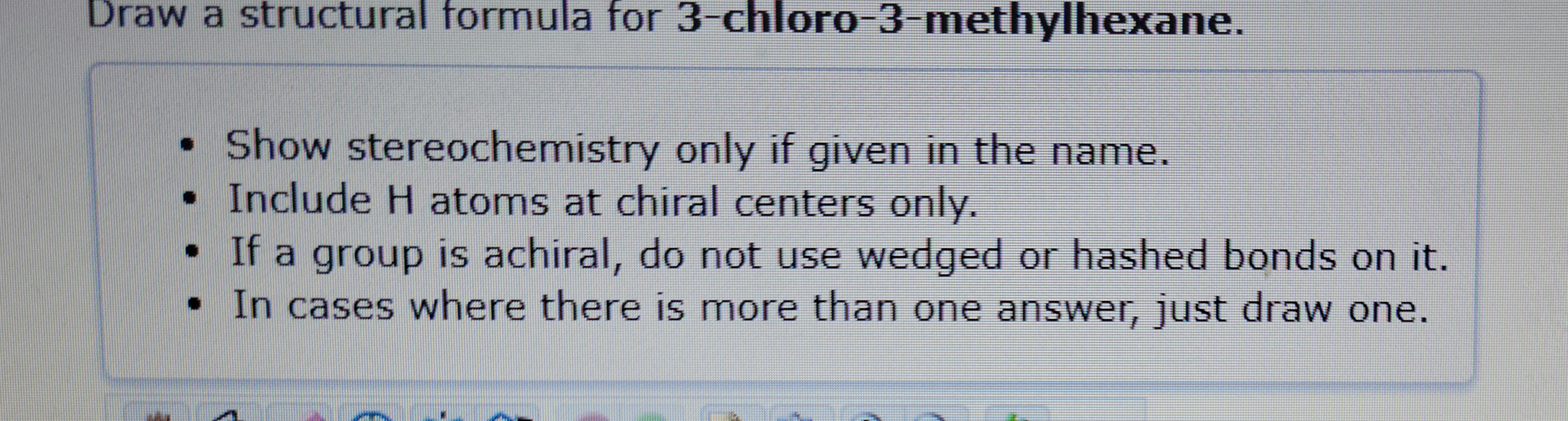 Draw a structural formula for 3-chloro-3-methylhexane.
• Show stereochemistry only if given in the name.
• Include H atoms at chiral centers only.
If a
a group is achiral, do not use wedged or hashed bonds on it.
• In cases where there is more than one answer, just draw one.