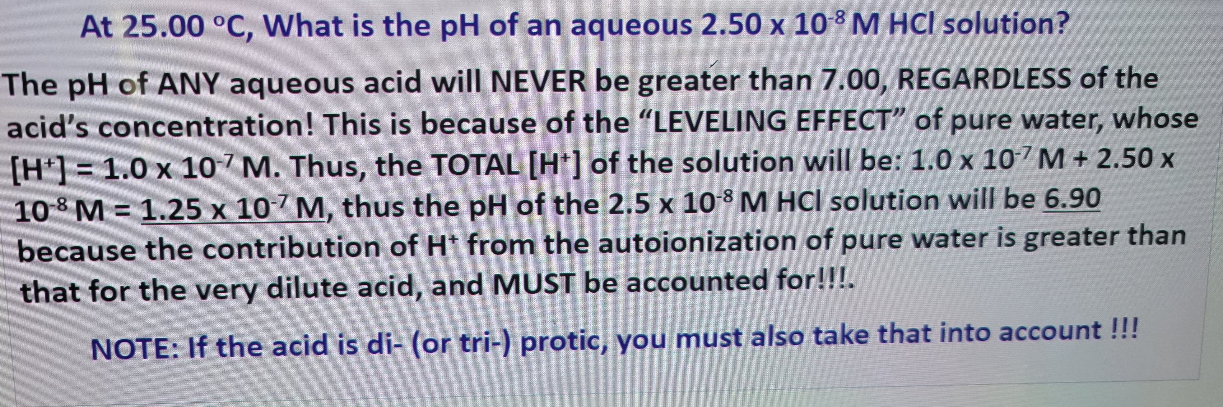 At 25.00 °C, What is the pH of an aqueous 2.50 x 10-8 M HCl solution?
The pH of ANY aqueous acid will NEVER be greater than 7.00, REGARDLESS of the
acid's concentration! This is because of the "LEVELING EFFECT" of pure water, whose
[H+] = 1.0 x 107 M. Thus, the TOTAL [H+] of the solution will be: 1.0 x 107 M +2.50 x
10-8 M = 1.25 x 107 M, thus the pH of the 2.5 x 10-8 M HCl solution will be 6.90
because the contribution of H+ from the autoionization of pure water is greater than
that for the very dilute acid, and MUST be accounted for!!!.
NOTE: If the acid is di- (or tri-) protic, you must also take that into account!!!