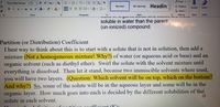 O Find
Times New Roman
v12
A A Aa
No Spacing Headin
Replace
Normal
Dictate
Edītor
U v ab x, x A
xA-
e A-
三1三
A Select -
Font
Paragraph
Styles
Editing
Voice
Editor
soluble in water than the parent
(un-ionized) compound.
Partition (or Distribution) Coefficient
I best way to thịnk about this is to start with a solute that is not in solution, then add a
mixture (Not a homogeneous mixture! Why?) of water (or aqueous acid or base) and an
organic solvent (such as diethyl ether). Swirl the solute with the solvent mixture until
everything is dissolved. Then let it stand, because two immiscible solvents where used,
you will have two layers. (Question: Which solvent will be on top, which on the bottom?
And why?) So, some of the solute will be in the aqueous layer and some will be in the
organic layer. How much goes into each is decided by the different solubilities of the
solute in each solvent.
