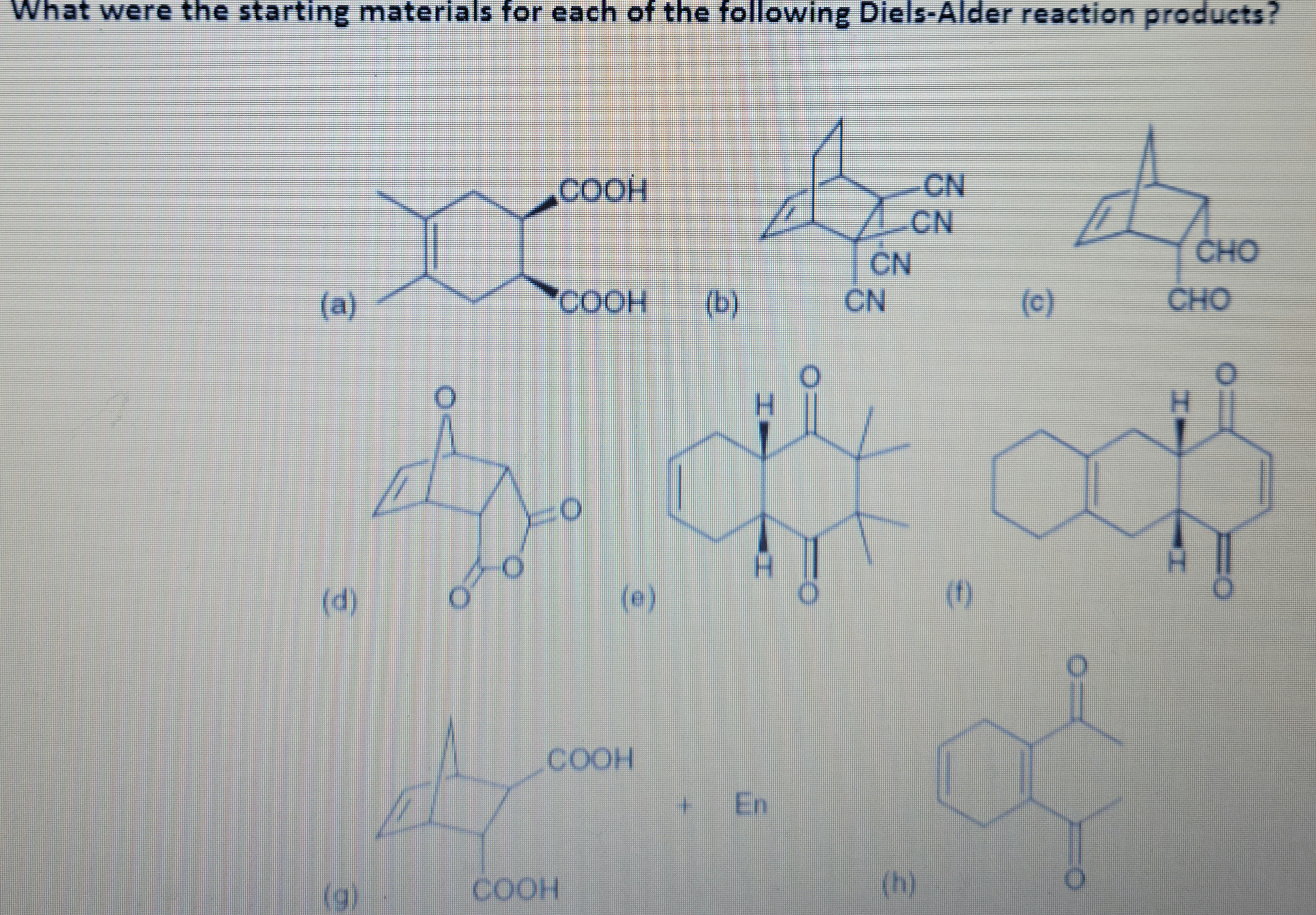 **Title: Understanding Starting Materials for Diels-Alder Reaction Products**

The image showcases various chemical structures that serve as products of Diels-Alder reactions. Each structure is labeled with a letter, and the task involves identifying the starting materials that would lead to these specific products. 

**Chemical Structures:**

- **(a)**: A bicyclic compound with two carboxylic acid groups (COOH) attached.
- **(b)**: A complex bicyclic structure featuring multiple cyano groups (CN).
- **(c)**: A bicyclic compound with two aldehyde groups (CHO) attached.
- **(d)**: A bicyclic compound with two ketone groups, a classic bicyclic anhydride.
- **(e)**: A polycyclic compound with two perpendicular ketone groups.
- **(f)**: A bicyclic structure with a ketone group, featuring angular methyl groups.
- **(g)**: A bicyclic compound featuring a carboxylic acid group.
- **(h)**: A compound that resembles a naphthoquinone structure.

Understanding each of these products will help identify the diene and dienophile used in the Diels-Alder reaction. Can you determine the starting materials for each product? This exercise is essential for mastering synthetic routes in organic chemistry.