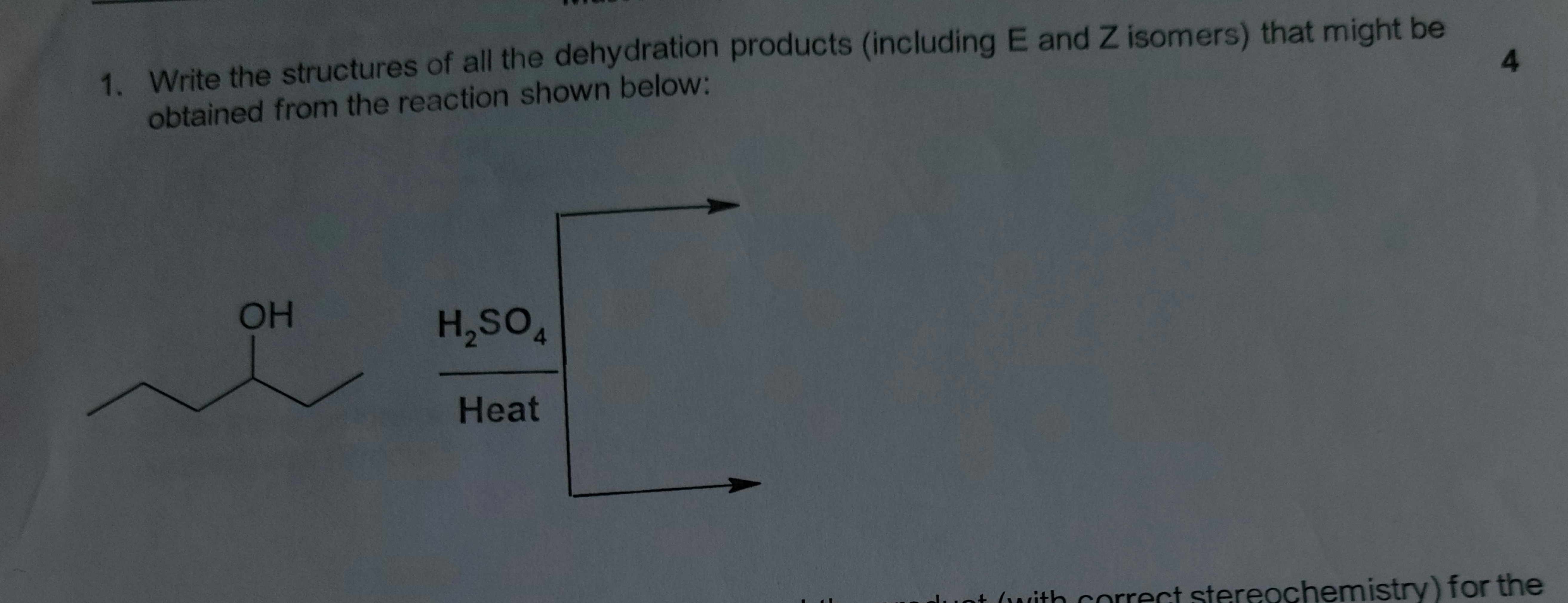 1. Write the structures of all the dehydration products (including E and Z isomers) that might be
obtained from the reaction shown below:
OH
H,SO,
Heat
luot (with correct stereochemistry) for the
4.
