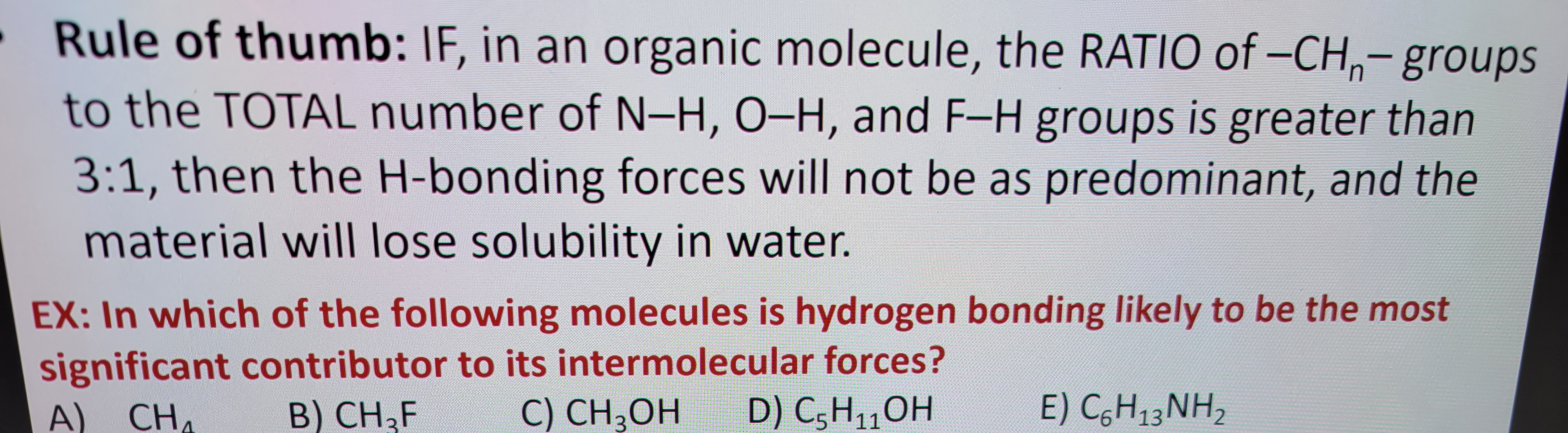 Rule of thumb: IF, in an organic molecule, the RATIO of -CH- groups
to the TOTAL number of N-H, O-H, and F-H groups is greater than
3:1, then the H-bonding forces will not be as predominant, and the
material will lose solubility in water.
EX: In which of the following molecules is hydrogen bonding likely to be the most
significant contributor to its intermolecular forces?
A) CHA
B) CH₂F
C) CH3OH D) C₂H₁₁OH
5
11
E) C₂H₁3NH₂
13