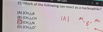 Ask Copilot
15. Which of the following can react as a nucleophile?
(A) (CH3)3B
(B) (CH3)3CH
C(CH3)3N
(D) (CH3)30*
(A)
ме
Mc
-B-
-