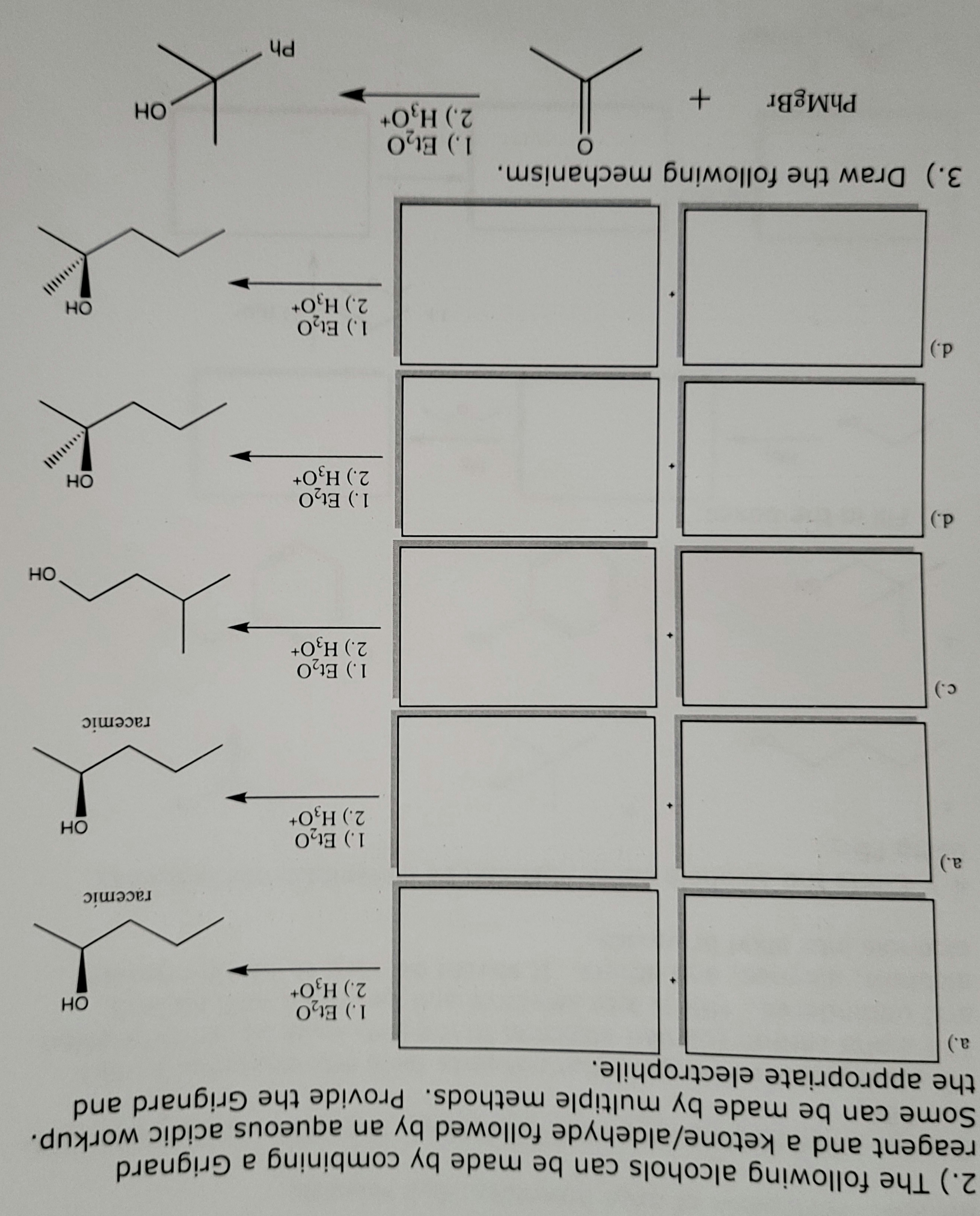 2.) The following alcohols can be made by combining a Grignard
reagent and a ketone/aldehyde followed by an aqueous acidic workup.
Some can be made by multiple methods. Provide the Grignard and
the appropriate electrophile.
a.)
a.)
c.)
d.)
d.)
3.) Draw the following mechanism.
O
PhMgBr
+
1.) Et₂0
2.) H₂O+
1.) Et₂0
2.) H₂O+
1.) Et₂0
2.) H3O+
1.) Et₂0
2.) H3O+
1.) Et₂0
2.) H3O+
1.) Et₂0
2.) H3O+
Ph
OH
racemic
OH
OH
racemic
OH
OH
ОН
||||