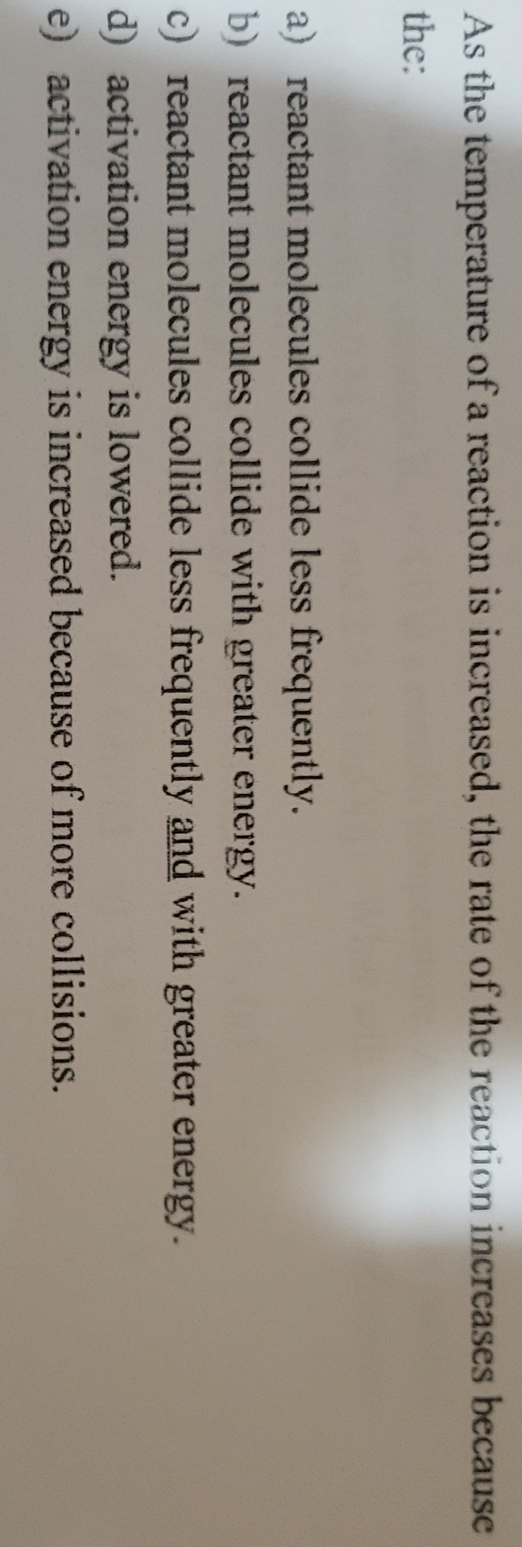 As the temperature of a reaction is increased, the rate of the reaction increases because
the:
a) reactant molecules collide less frequently.
b) reactant molecules collide with greater energy.
c) reactant molecules collide less frequently and with greater energy.
d) activation energy is lowered.
e) activation energy is increased because of more collisions.