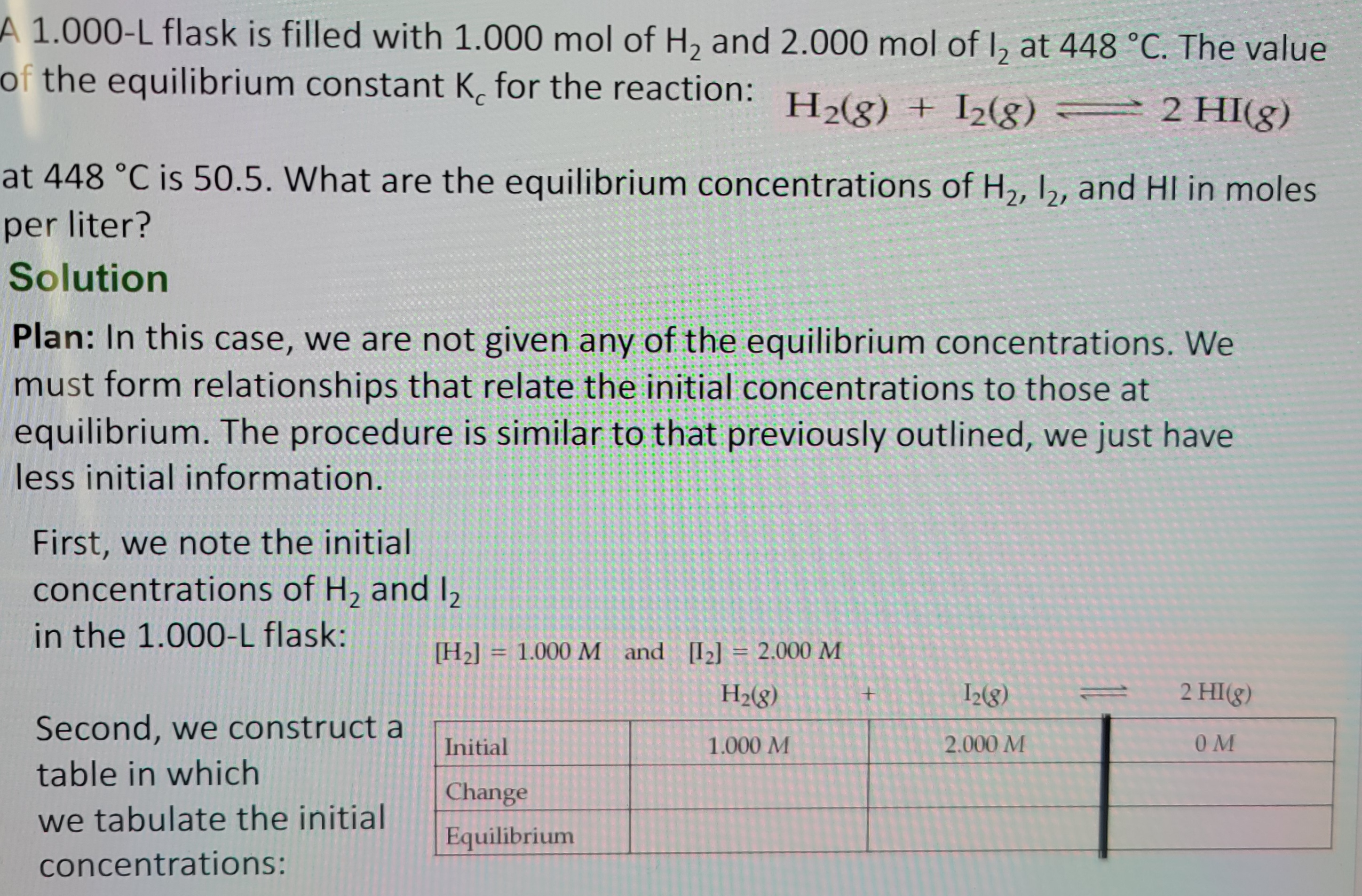 A 1.000-L flask is filled with 1.000 mol of H₂ and 2.000 mol of 12 at 448 °C. The value
of the equilibrium constant K, for the reaction: H₂(g) + 12(g) = 2 HI(g)
C
at 448 °C is 50.5. What are the equilibrium concentrations of H₂, 12₂, and HI in moles
per liter?
Solution
Plan: In this case, we are not given any of the equilibrium concentrations. We
must form relationships that relate the initial concentrations to those at
equilibrium. The procedure is similar to that previously outlined, we just have
less initial information.
First, we note the initial
concentrations of H₂ and 12
in the 1.000-L flask:
Second, we construct a
table in which
we tabulate the initial
concentrations:
[H₂] = 1.000 M and [1₂] = 2.000 M
H₂(g)
Initial
Change
Equilibrium
1.000 M
+
12(8)
2.000 M
2 HI(g)
OM