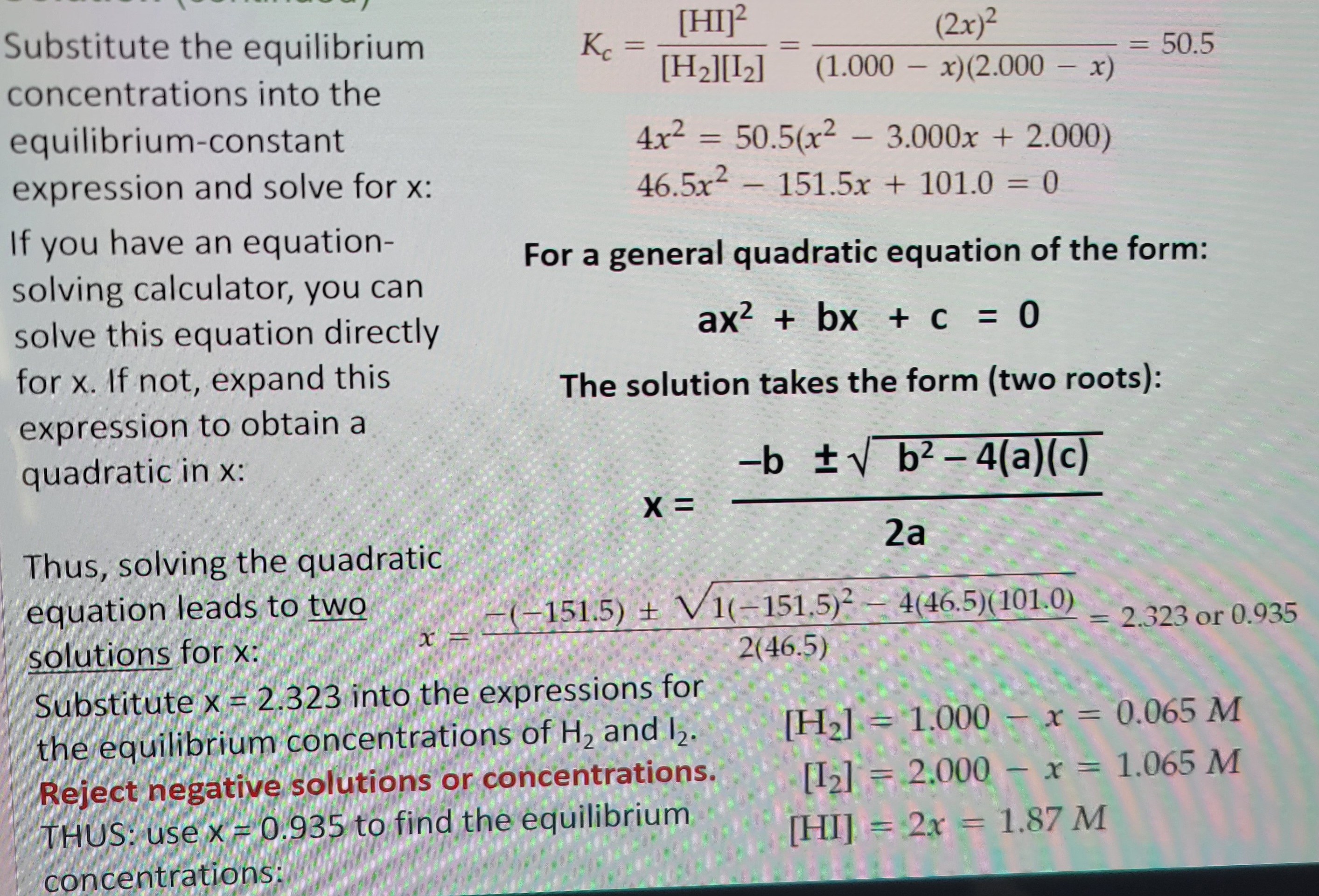 Substitute the equilibrium
concentrations into the
equilibrium-constant.
expression and solve for x:
If you have an equation-
solving calculator, you can
solve this equation directly
for x. If not, expand this
expression to obtain a
quadratic in x:
Thus, solving the quadratic
equation leads to two
solutions for x:
x =
Kc
=
[HI]²
(2x)²
[H₂][1₂] (1.000 - x)(2.000 - x)
X =
=
4x²
46.5x2 – 151.5x + 101.0 0
=
For a general quadratic equation of the form:
ax² + bx + c = 0
The solution takes the form (two roots):
-b ± √b²-4(a)(c)
50.5(x² - 3.000x + 2.000)
2a
-(-151.5) + V1(-151.5)² - 4(46.5)(101.0)
2(46.5)
Substitute x = 2.323 into the expressions for
the equilibrium concentrations of H₂ and 12.
Reject negative solutions or concentrations.
THUS: use x = 0.935 to find the equilibrium
concentrations:
=
50.5
-
2.323 or 0.935
[H₂] = 1.000 x = 0.065 M
[1₂] = 2.000- x = 1.065 M
[HI] = 2x = 1.87 M