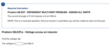 Required information
Problem 06.037 - DEPENDENT MULTI-PART PROBLEM - ASSIGN ALL PARTS
The current through a 17-mH inductor is 4 sin 100t A.
NOTE: This is a multi-part question. Once an answer is submitted, you will be unable to return to this part.
Problem 06.037.a - Voltage across an inductor
Find the voltage vt).
The voltage is
cos 100t V.