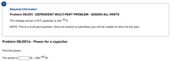 Required information
Problem 06.001 - DEPENDENT MULTI-PART PROBLEM - ASSIGN ALL PARTS
The voltage across a 10-F capacitor is 2te-3t v.
NOTE: This is a multi-part question. Once an answer is submitted, you will be unable to return to this part.
Problem 06.001.b - Power for a capacitor
Find the power.
The power is
t(1-3t)e-6tw.