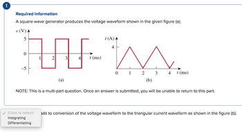 !
Required information
A square-wave generator produces the voltage waveform shown in the given figure (a).
v (V) A
AN
1
2
3
5
0
-5
(a)
4 t (ms)
i (A) A
4
0
1
2
3
4 t (ms)
(b)
NOTE: This is a multi-part question. Once an answer is submitted, you will be unable to return to this part.
✓ (Click to select) ads to conversion of the voltage waveform to the triangular current waveform as shown in the figure (b).
Integrating
Differentiating