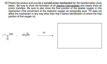 25. Predict the product and provide a curved arrow mechanism for the transformation show
below. Be sure to show the formation of all reactive intermediates and clearly show all
proton transfers. Be sure to also show the final position of the labeled oxygen in this
mechanism (The enrichment of the methanol oxygen as isotopically pure 180 does not
affect the mechanism in any way other than that it allows identification of where the final
position of that oxygen is).
H+
CH₂OH
зон