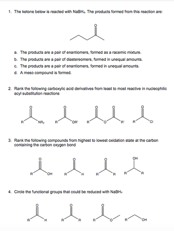 1. The ketone below is reacted with NaBH4. The products formed from this reaction are:
a. The products are a pair of enantiomers, formed as a racemic mixture.
b. The products are a pair of diastereomers, formed in unequal amounts.
c. The products are a pair of enantiomers, formed in unequal amounts.
d. A meso compound is formed.
2. Rank the following carboxylic acid derivatives from least to most reactive in nucleophilic
acyl substitution reactions
l l
R
NR₂
*OR* R
'R' R
3. Rank the following compounds from highest to lowest oxidation state at the carbon
containing the carbon oxygen bond
OH
l l l l
R
OH
R
4. Circle the functional groups that could be reduced with NaBH4
l l l
R
H
R
له
OH