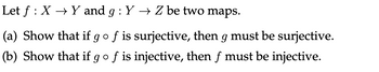 Let f : X → Y and g: Y → Z be two maps.
(a) Show that if g o f is surjective, then g must be surjective.
(b) Show that if g o f is injective, then f must be injective.