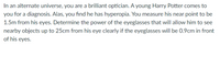 In an alternate universe, you are a brilliant optician. A young Harry Potter comes to
you for a diagnosis. Alas, you find he has hyperopia. You measure his near point to be
1.5m from his eyes. Determine the power of the eyeglasses that will allow him to see
nearby objects up to 25cm from his eye clearly if the eyeglasses will be 0.9cm in front
of his eyes.
