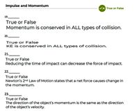 Impulse and Momentum
x True or False
19.
True or False
Momentum is conserved in ALL types of collision.
20.
True or False
KE is conserved in ALL types of collision.
21.
True or False
Reducing the time of impact can decrease the force of impact.
22.
True or False
Newton's 2nd Law of Motion states that a net force causes change in
the momentum.
23.
True or False
The direction of the object's momentum is the same as the direction
of the object's velocity.
