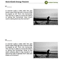 Work-Kinetic Energy Theorem
Problem Solving
12.
A woman pulls a sled with her son
(total mass of 80 kg) with a force of 180
N angled at 20° from the horizontal.
The woman is able to move the sled 5
m along the horizontal. How much
work is being done by the woman?
13.
A woman pulls a sled with her son
(total mass of 80 kg) with a force of 180
N angled at 20° from the horizontal.
The woman is able to move the sled 5
m along the horizontal. What is the
sled's velocity after it has moved 5 m,
assuming that it started from rest and
there is no friction?
